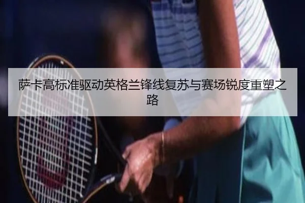萨卡高标准驱动英格兰锋线复苏与赛场锐度重塑之路